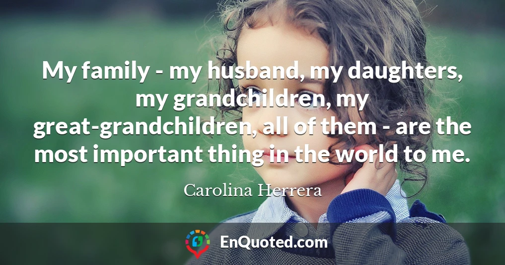 My family - my husband, my daughters, my grandchildren, my great-grandchildren, all of them - are the most important thing in the world to me.