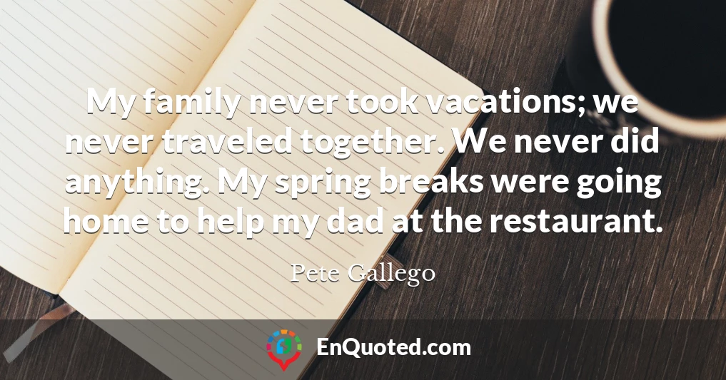 My family never took vacations; we never traveled together. We never did anything. My spring breaks were going home to help my dad at the restaurant.