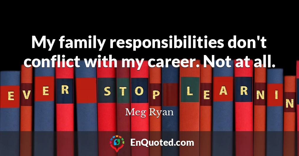My family responsibilities don't conflict with my career. Not at all.