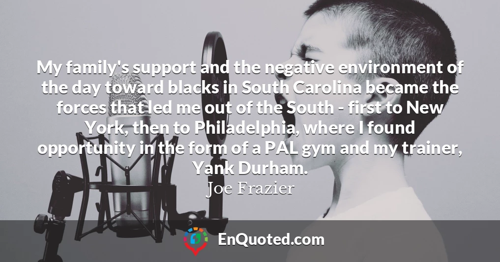My family's support and the negative environment of the day toward blacks in South Carolina became the forces that led me out of the South - first to New York, then to Philadelphia, where I found opportunity in the form of a PAL gym and my trainer, Yank Durham.