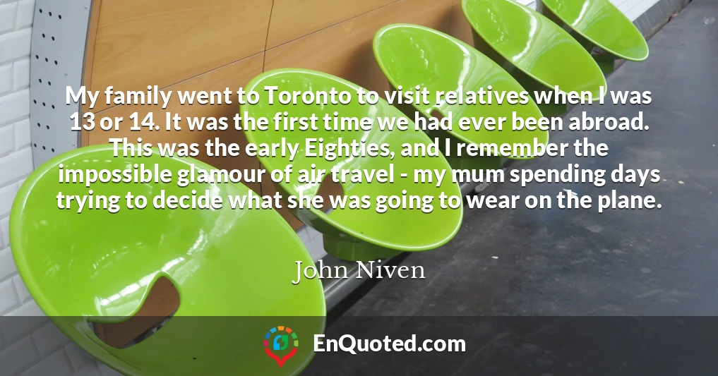 My family went to Toronto to visit relatives when I was 13 or 14. It was the first time we had ever been abroad. This was the early Eighties, and I remember the impossible glamour of air travel - my mum spending days trying to decide what she was going to wear on the plane.