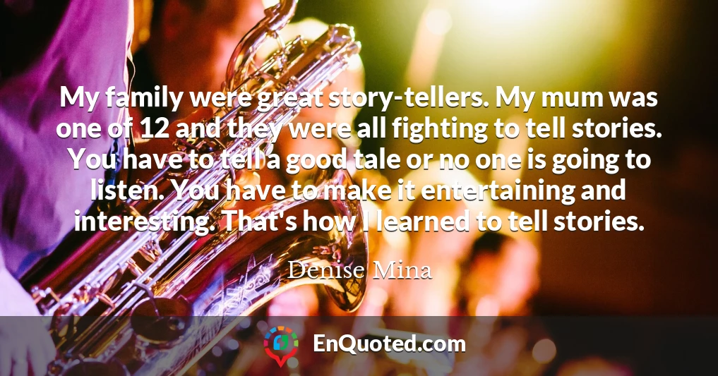 My family were great story-tellers. My mum was one of 12 and they were all fighting to tell stories. You have to tell a good tale or no one is going to listen. You have to make it entertaining and interesting. That's how I learned to tell stories.