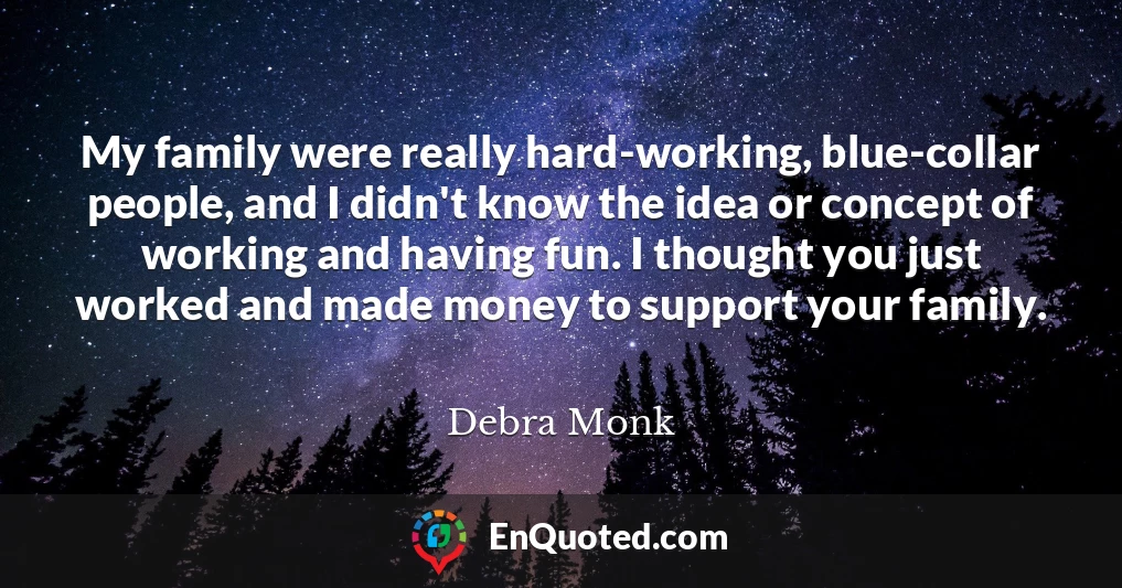 My family were really hard-working, blue-collar people, and I didn't know the idea or concept of working and having fun. I thought you just worked and made money to support your family.
