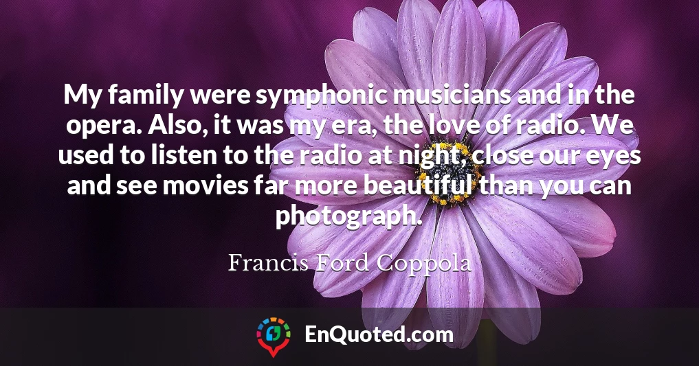 My family were symphonic musicians and in the opera. Also, it was my era, the love of radio. We used to listen to the radio at night, close our eyes and see movies far more beautiful than you can photograph.