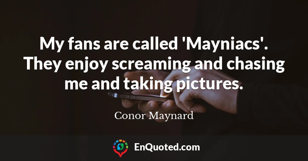 My fans are called 'Mayniacs'. They enjoy screaming and chasing me and taking pictures.