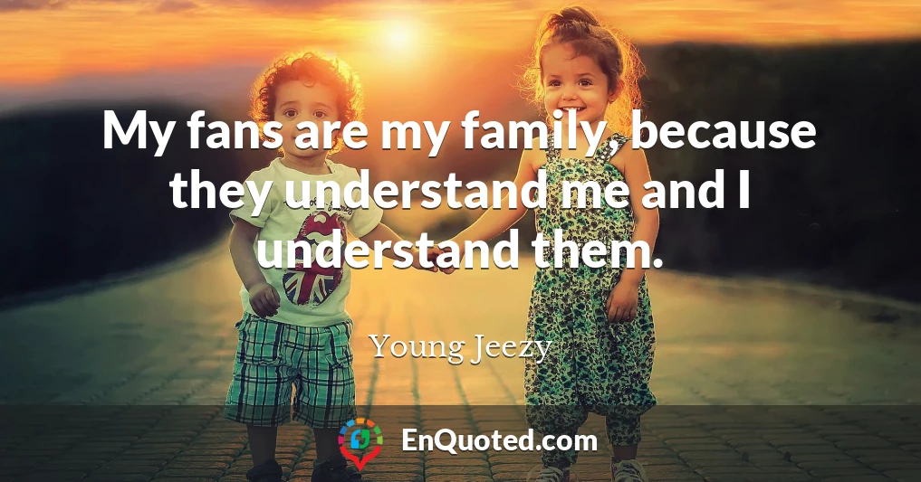 My fans are my family, because they understand me and I understand them.