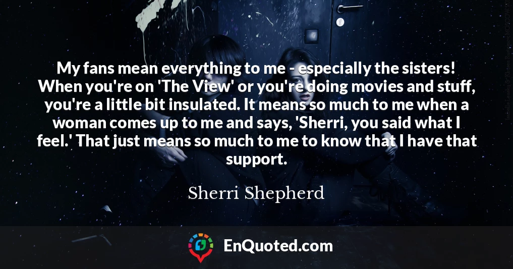 My fans mean everything to me - especially the sisters! When you're on 'The View' or you're doing movies and stuff, you're a little bit insulated. It means so much to me when a woman comes up to me and says, 'Sherri, you said what I feel.' That just means so much to me to know that I have that support.