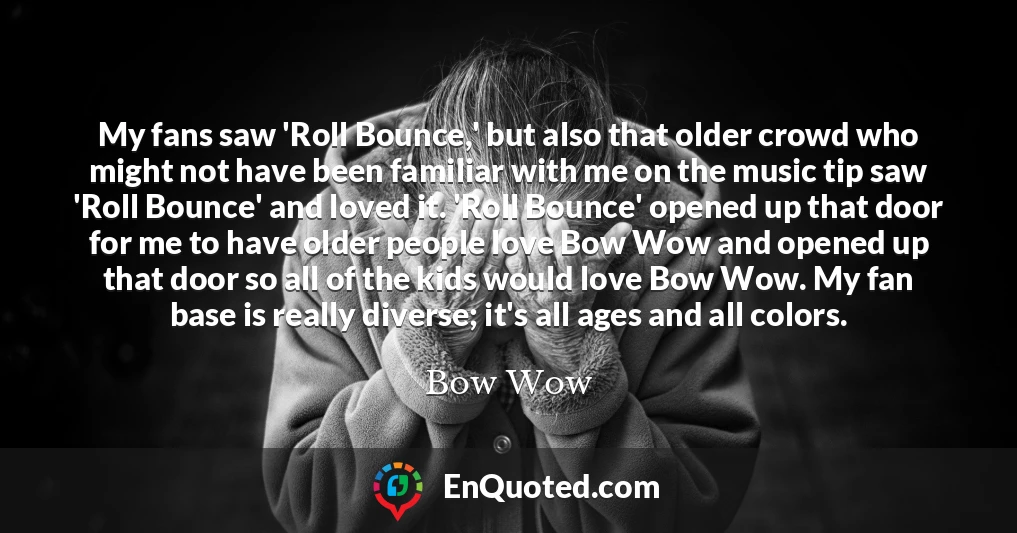 My fans saw 'Roll Bounce,' but also that older crowd who might not have been familiar with me on the music tip saw 'Roll Bounce' and loved it. 'Roll Bounce' opened up that door for me to have older people love Bow Wow and opened up that door so all of the kids would love Bow Wow. My fan base is really diverse; it's all ages and all colors.