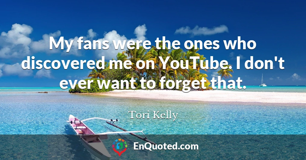 My fans were the ones who discovered me on YouTube. I don't ever want to forget that.