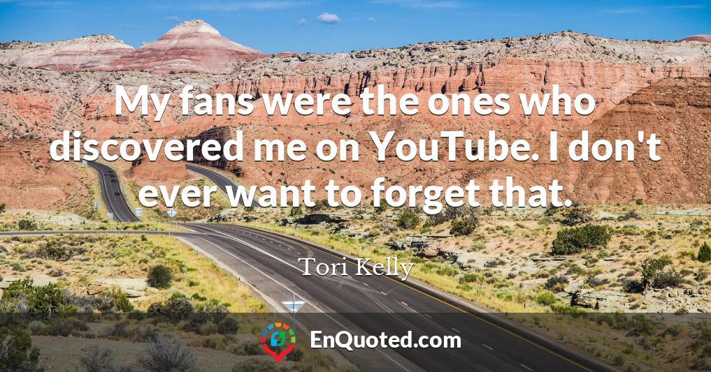 My fans were the ones who discovered me on YouTube. I don't ever want to forget that.