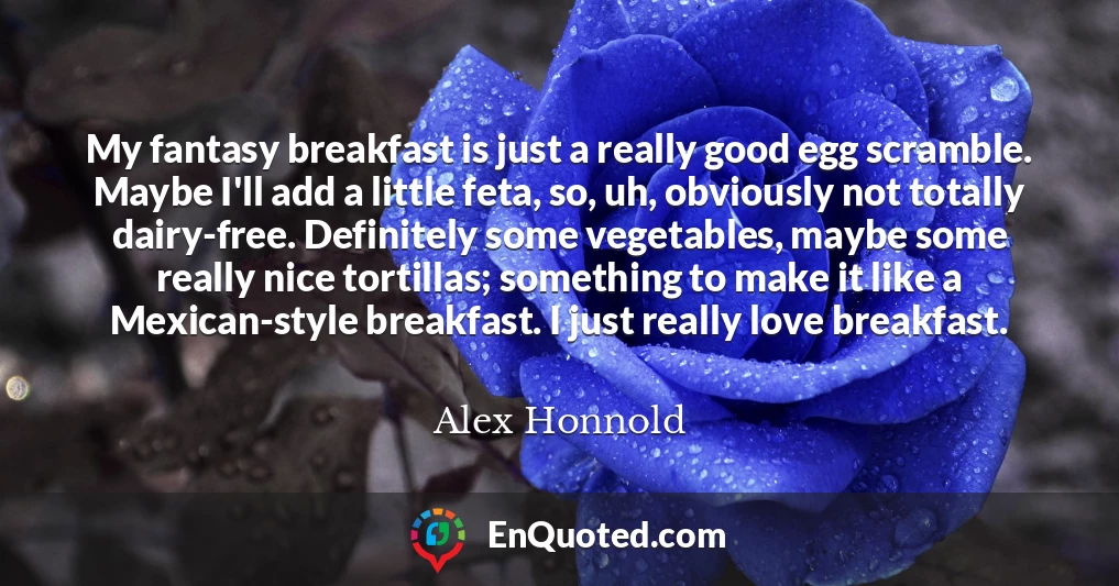 My fantasy breakfast is just a really good egg scramble. Maybe I'll add a little feta, so, uh, obviously not totally dairy-free. Definitely some vegetables, maybe some really nice tortillas; something to make it like a Mexican-style breakfast. I just really love breakfast.