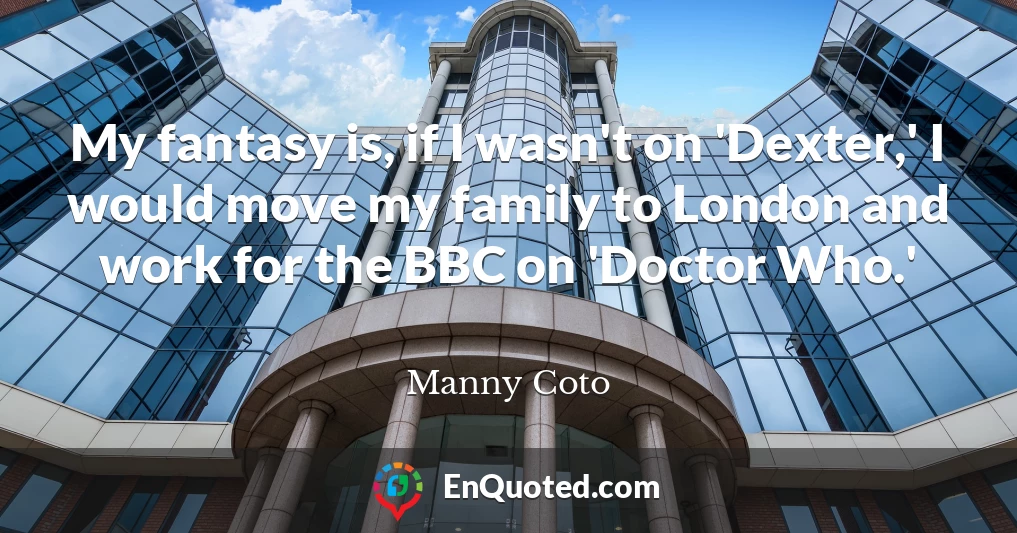 My fantasy is, if I wasn't on 'Dexter,' I would move my family to London and work for the BBC on 'Doctor Who.'