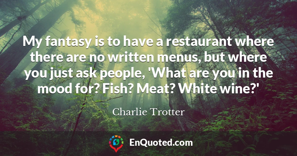 My fantasy is to have a restaurant where there are no written menus, but where you just ask people, 'What are you in the mood for? Fish? Meat? White wine?'