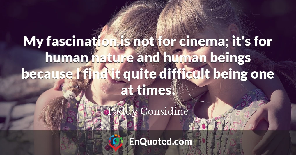 My fascination is not for cinema; it's for human nature and human beings because I find it quite difficult being one at times.