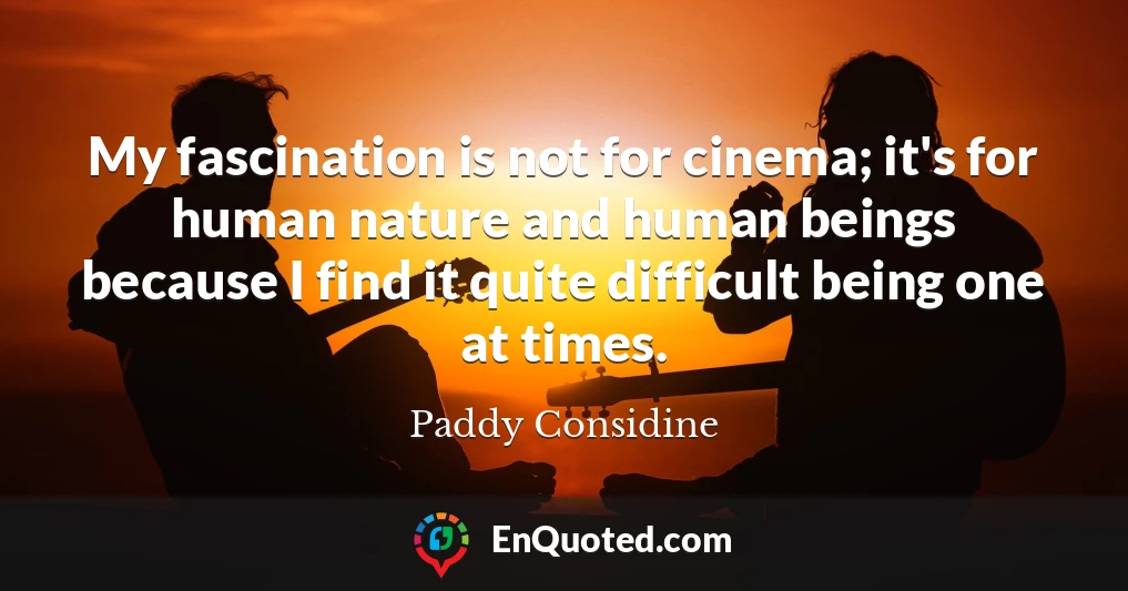 My fascination is not for cinema; it's for human nature and human beings because I find it quite difficult being one at times.