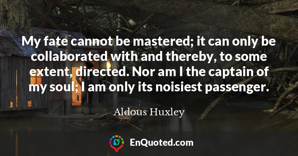 My fate cannot be mastered; it can only be collaborated with and thereby, to some extent, directed. Nor am I the captain of my soul; I am only its noisiest passenger.