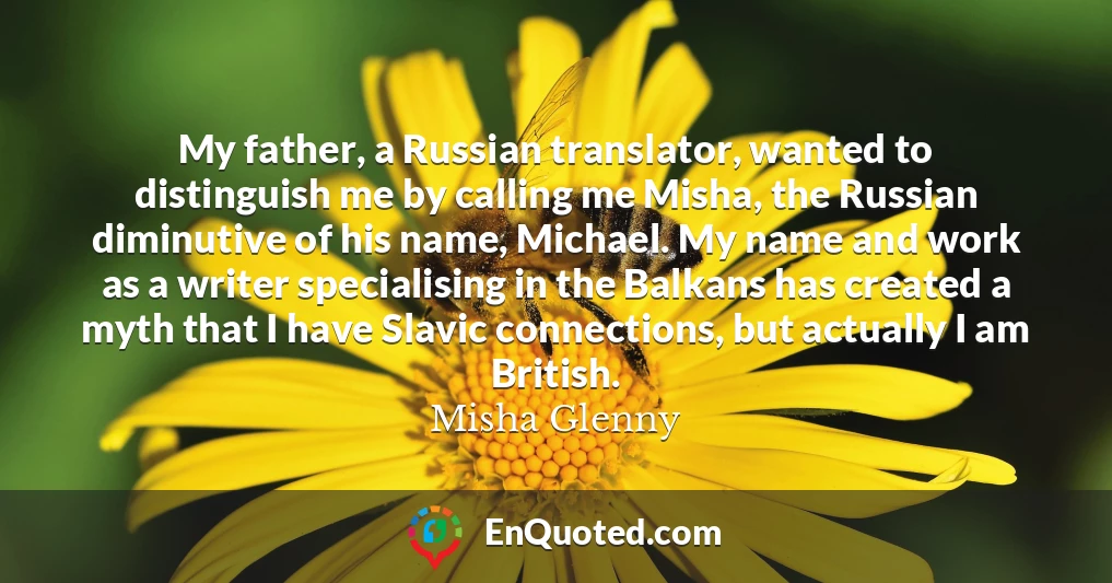 My father, a Russian translator, wanted to distinguish me by calling me Misha, the Russian diminutive of his name, Michael. My name and work as a writer specialising in the Balkans has created a myth that I have Slavic connections, but actually I am British.