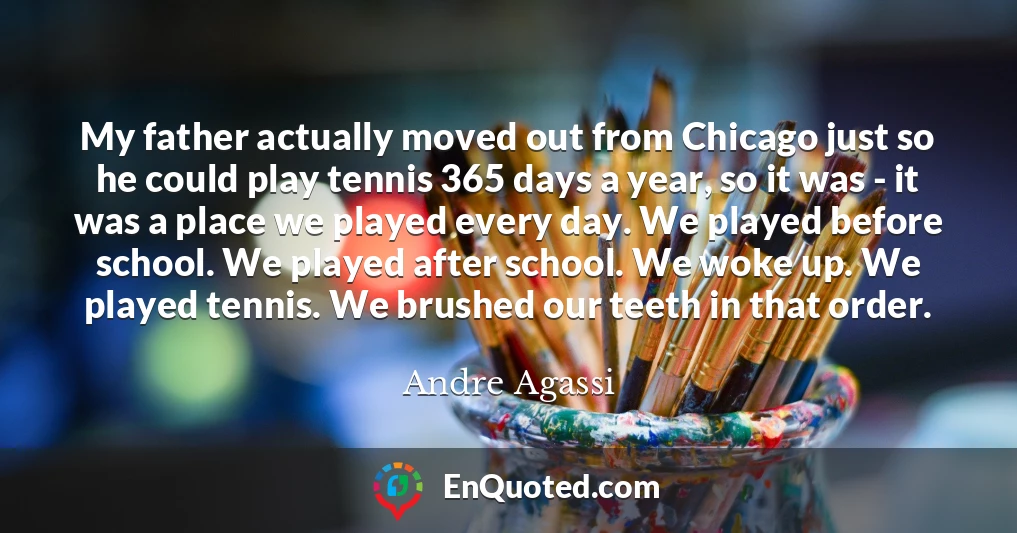 My father actually moved out from Chicago just so he could play tennis 365 days a year, so it was - it was a place we played every day. We played before school. We played after school. We woke up. We played tennis. We brushed our teeth in that order.