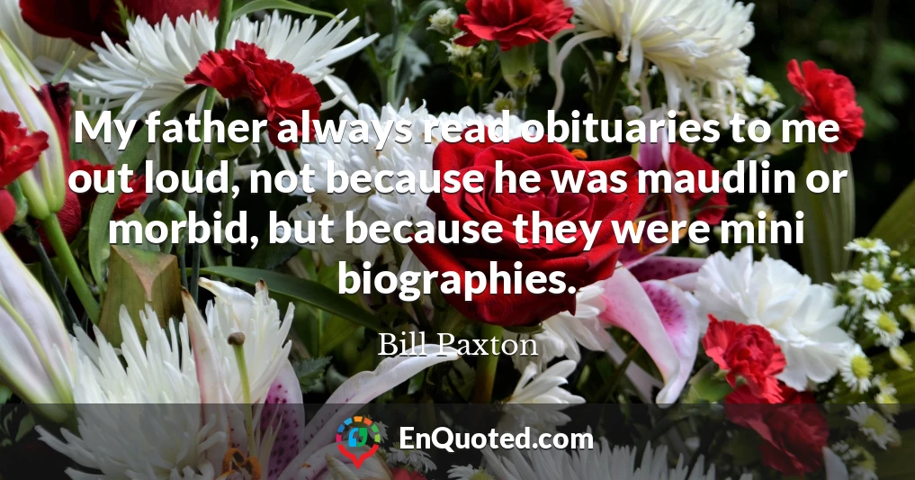 My father always read obituaries to me out loud, not because he was maudlin or morbid, but because they were mini biographies.