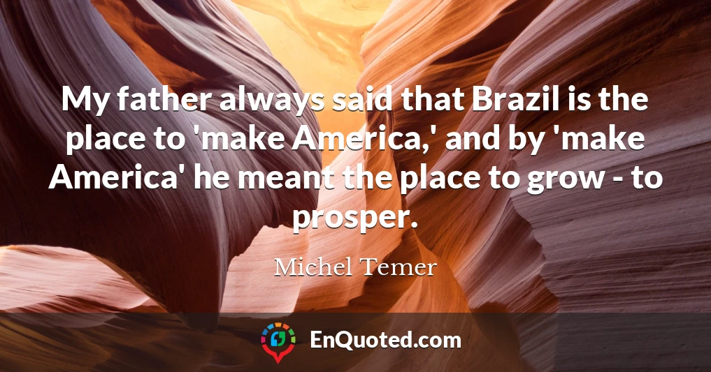 My father always said that Brazil is the place to 'make America,' and by 'make America' he meant the place to grow - to prosper.