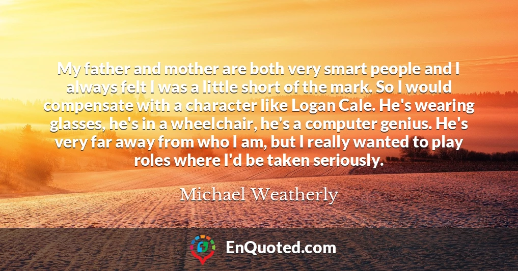 My father and mother are both very smart people and I always felt I was a little short of the mark. So I would compensate with a character like Logan Cale. He's wearing glasses, he's in a wheelchair, he's a computer genius. He's very far away from who I am, but I really wanted to play roles where I'd be taken seriously.