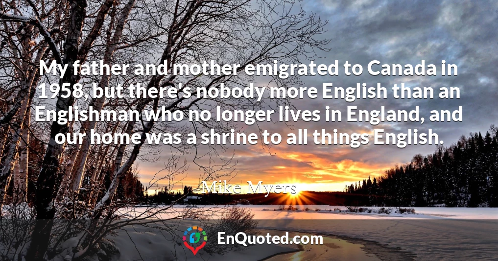My father and mother emigrated to Canada in 1958, but there's nobody more English than an Englishman who no longer lives in England, and our home was a shrine to all things English.