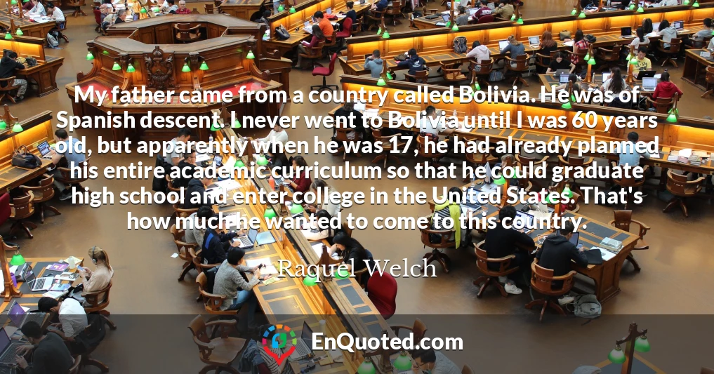 My father came from a country called Bolivia. He was of Spanish descent. I never went to Bolivia until I was 60 years old, but apparently when he was 17, he had already planned his entire academic curriculum so that he could graduate high school and enter college in the United States. That's how much he wanted to come to this country.