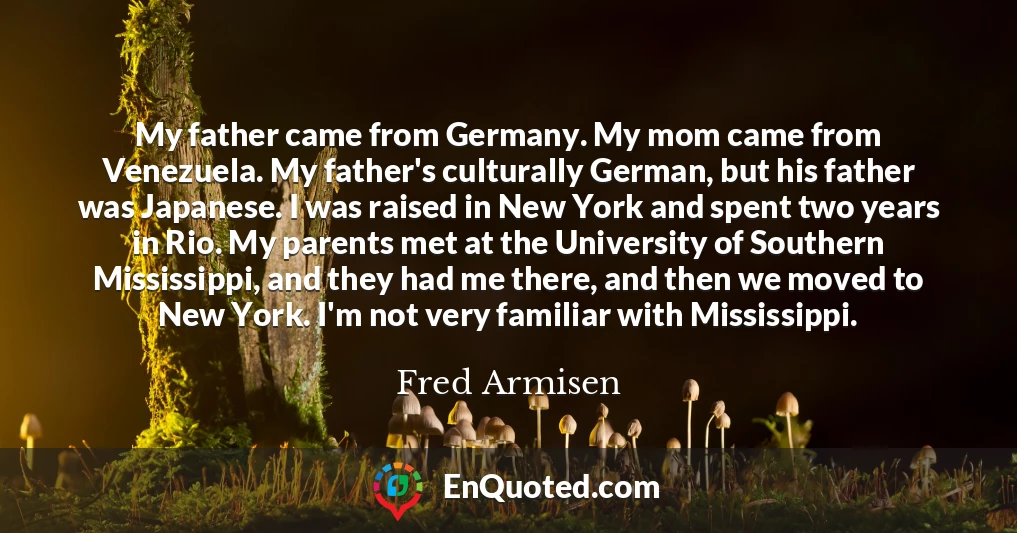 My father came from Germany. My mom came from Venezuela. My father's culturally German, but his father was Japanese. I was raised in New York and spent two years in Rio. My parents met at the University of Southern Mississippi, and they had me there, and then we moved to New York. I'm not very familiar with Mississippi.