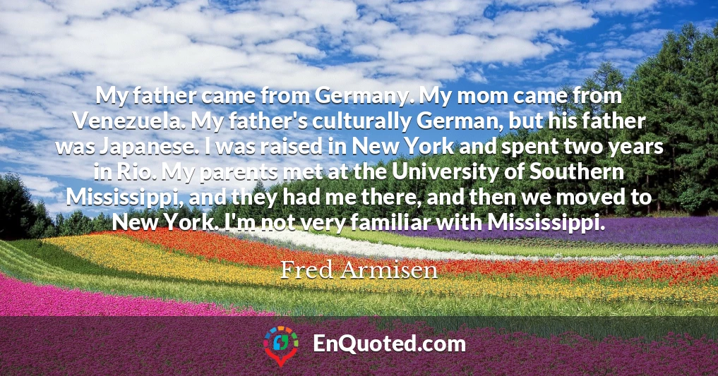 My father came from Germany. My mom came from Venezuela. My father's culturally German, but his father was Japanese. I was raised in New York and spent two years in Rio. My parents met at the University of Southern Mississippi, and they had me there, and then we moved to New York. I'm not very familiar with Mississippi.