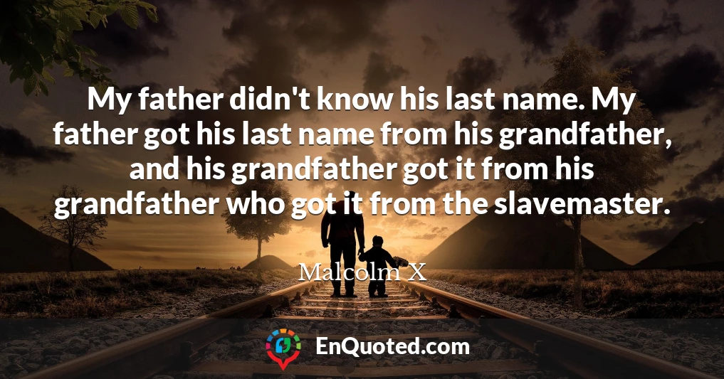 My father didn't know his last name. My father got his last name from his grandfather, and his grandfather got it from his grandfather who got it from the slavemaster.