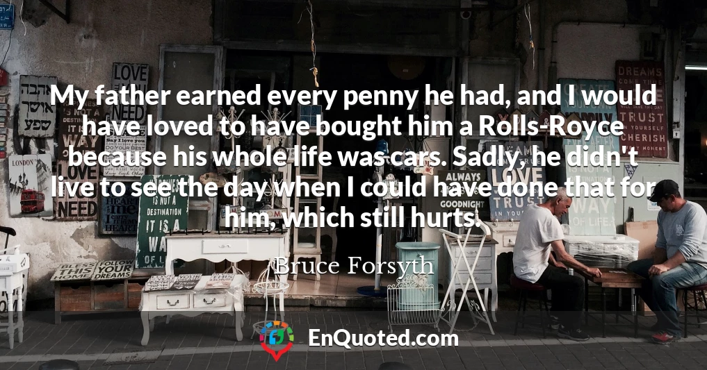 My father earned every penny he had, and I would have loved to have bought him a Rolls-Royce because his whole life was cars. Sadly, he didn't live to see the day when I could have done that for him, which still hurts.