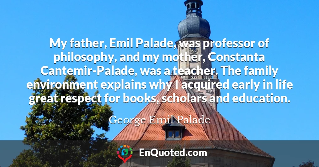 My father, Emil Palade, was professor of philosophy, and my mother, Constanta Cantemir-Palade, was a teacher. The family environment explains why I acquired early in life great respect for books, scholars and education.