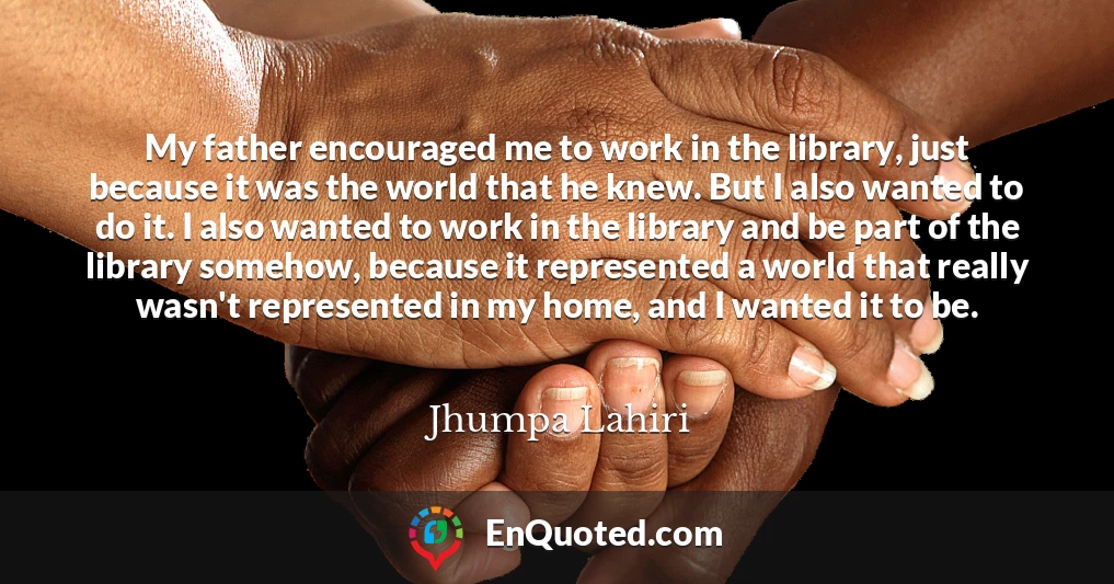 My father encouraged me to work in the library, just because it was the world that he knew. But I also wanted to do it. I also wanted to work in the library and be part of the library somehow, because it represented a world that really wasn't represented in my home, and I wanted it to be.