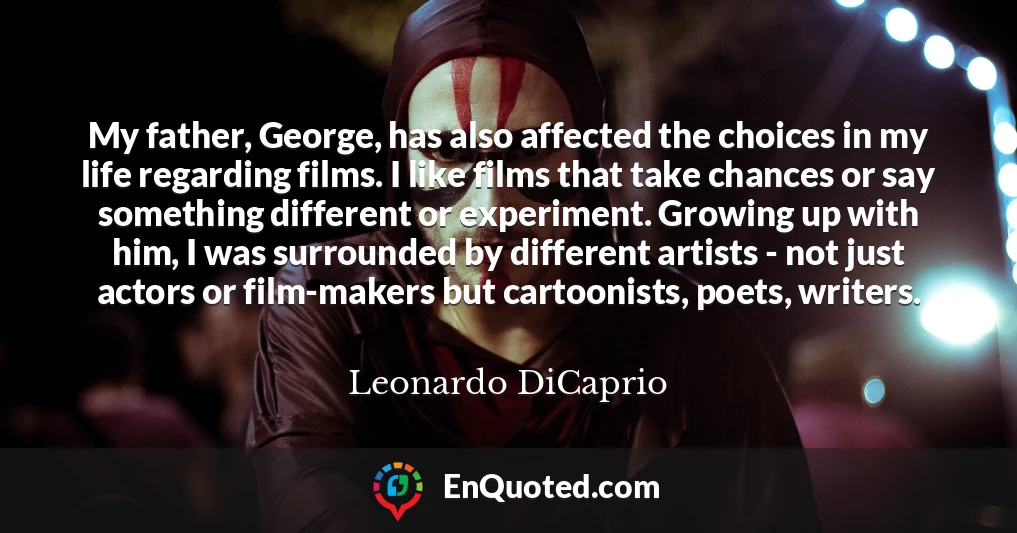 My father, George, has also affected the choices in my life regarding films. I like films that take chances or say something different or experiment. Growing up with him, I was surrounded by different artists - not just actors or film-makers but cartoonists, poets, writers.