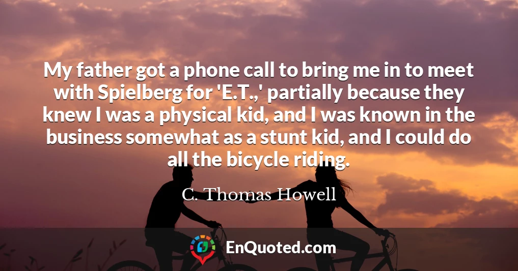 My father got a phone call to bring me in to meet with Spielberg for 'E.T.,' partially because they knew I was a physical kid, and I was known in the business somewhat as a stunt kid, and I could do all the bicycle riding.