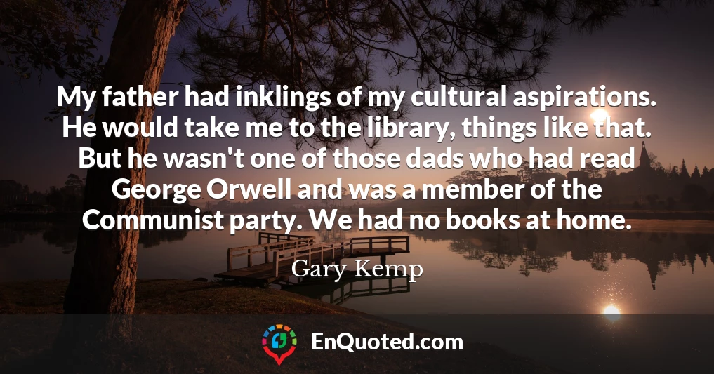 My father had inklings of my cultural aspirations. He would take me to the library, things like that. But he wasn't one of those dads who had read George Orwell and was a member of the Communist party. We had no books at home.