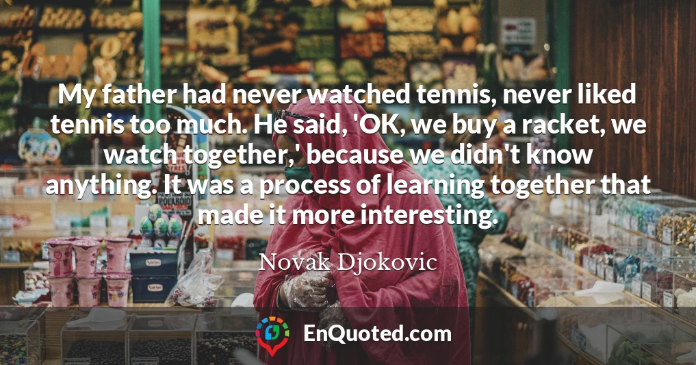 My father had never watched tennis, never liked tennis too much. He said, 'OK, we buy a racket, we watch together,' because we didn't know anything. It was a process of learning together that made it more interesting.