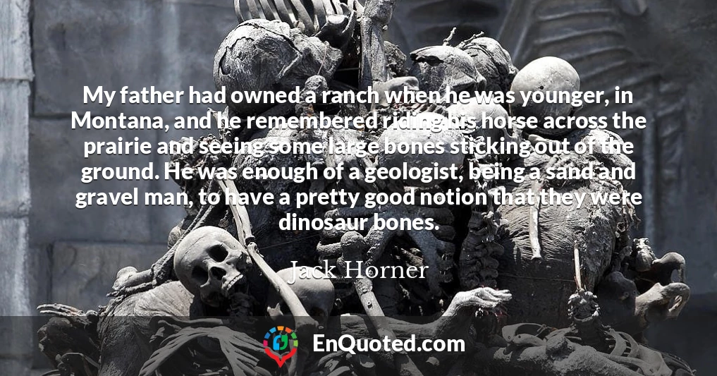 My father had owned a ranch when he was younger, in Montana, and he remembered riding his horse across the prairie and seeing some large bones sticking out of the ground. He was enough of a geologist, being a sand and gravel man, to have a pretty good notion that they were dinosaur bones.