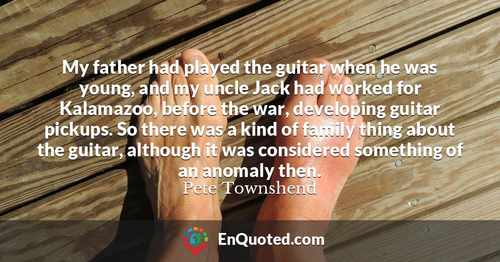 My father had played the guitar when he was young, and my uncle Jack had worked for Kalamazoo, before the war, developing guitar pickups. So there was a kind of family thing about the guitar, although it was considered something of an anomaly then.