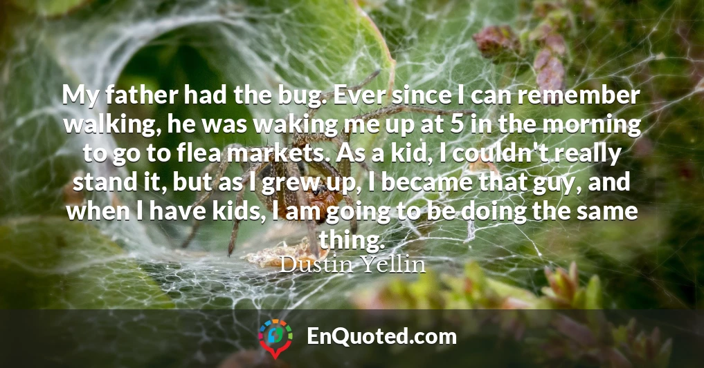 My father had the bug. Ever since I can remember walking, he was waking me up at 5 in the morning to go to flea markets. As a kid, I couldn't really stand it, but as I grew up, I became that guy, and when I have kids, I am going to be doing the same thing.
