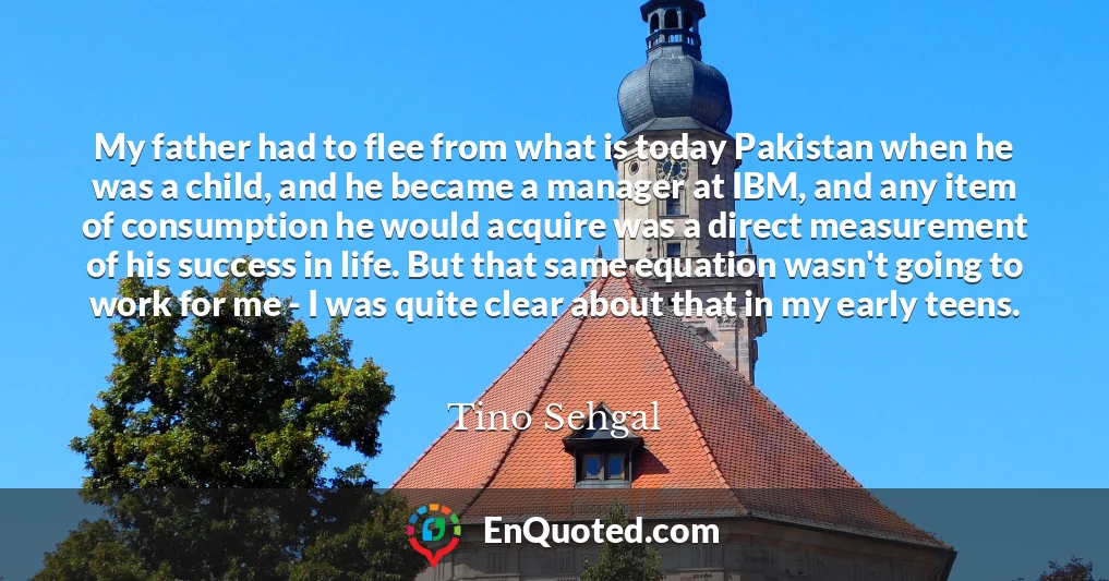 My father had to flee from what is today Pakistan when he was a child, and he became a manager at IBM, and any item of consumption he would acquire was a direct measurement of his success in life. But that same equation wasn't going to work for me - I was quite clear about that in my early teens.