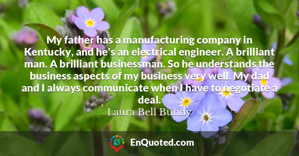 My father has a manufacturing company in Kentucky, and he's an electrical engineer. A brilliant man. A brilliant businessman. So he understands the business aspects of my business very well. My dad and I always communicate when I have to negotiate a deal.