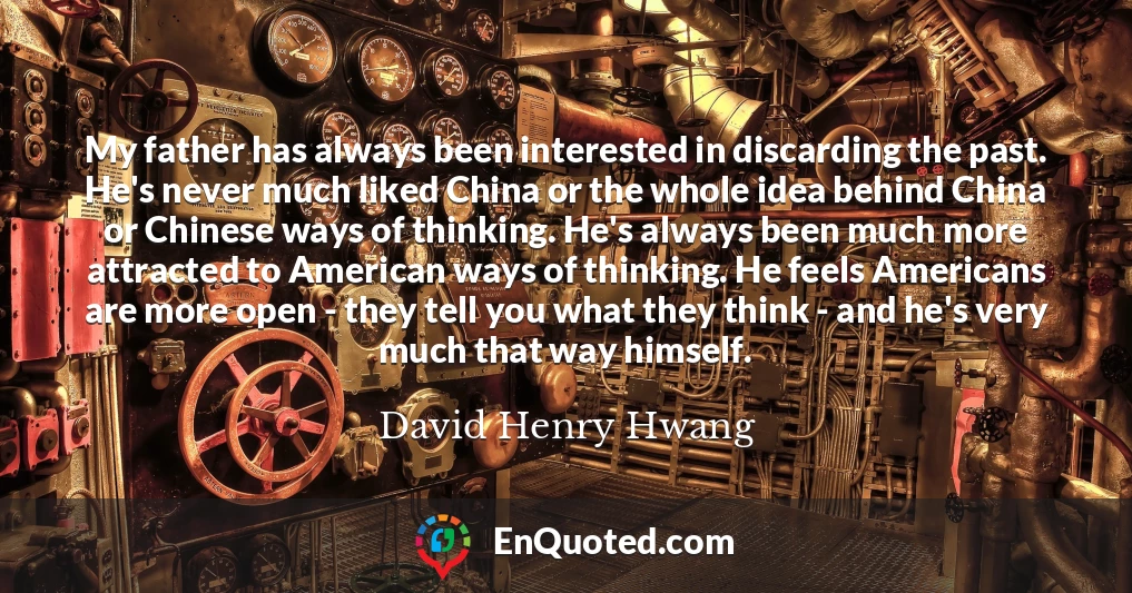 My father has always been interested in discarding the past. He's never much liked China or the whole idea behind China or Chinese ways of thinking. He's always been much more attracted to American ways of thinking. He feels Americans are more open - they tell you what they think - and he's very much that way himself.