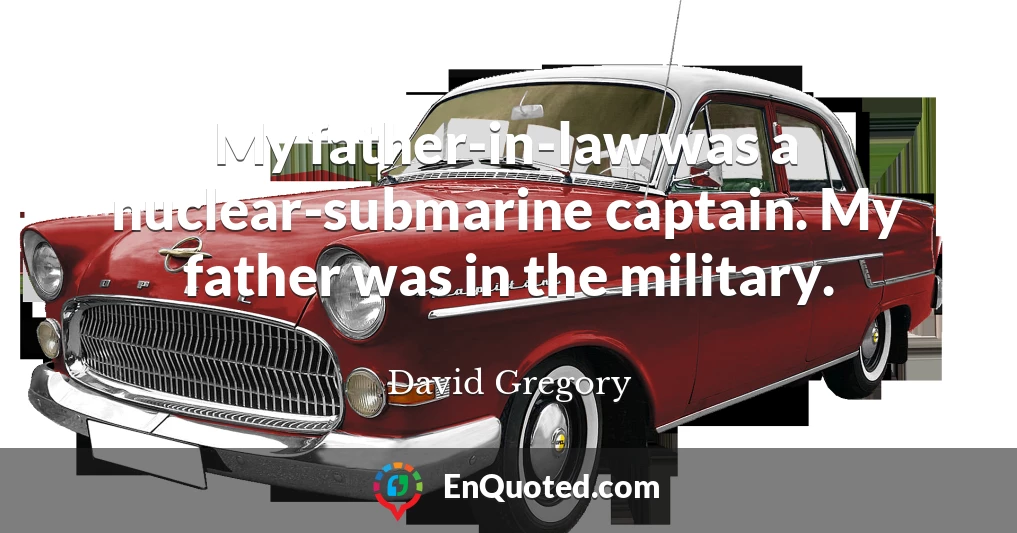 My father-in-law was a nuclear-submarine captain. My father was in the military.