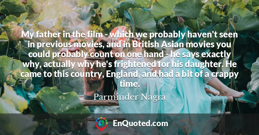 My father in the film - which we probably haven't seen in previous movies, and in British Asian movies you could probably count on one hand - he says exactly why, actually why he's frightened for his daughter. He came to this country, England, and had a bit of a crappy time.