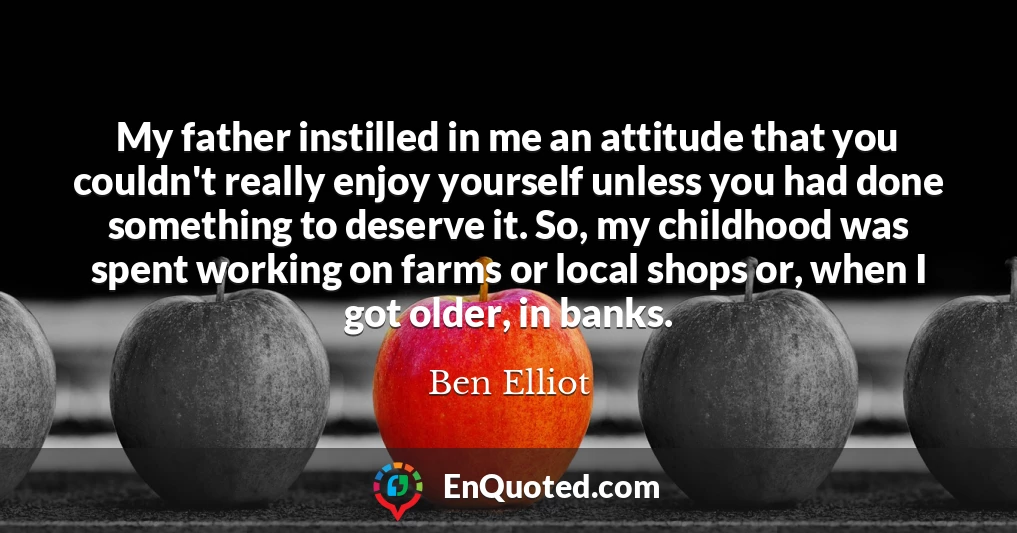 My father instilled in me an attitude that you couldn't really enjoy yourself unless you had done something to deserve it. So, my childhood was spent working on farms or local shops or, when I got older, in banks.