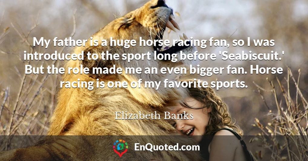 My father is a huge horse racing fan, so I was introduced to the sport long before 'Seabiscuit.' But the role made me an even bigger fan. Horse racing is one of my favorite sports.