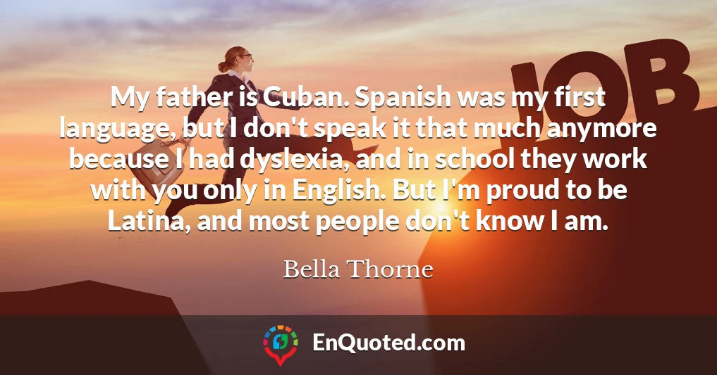 My father is Cuban. Spanish was my first language, but I don't speak it that much anymore because I had dyslexia, and in school they work with you only in English. But I'm proud to be Latina, and most people don't know I am.