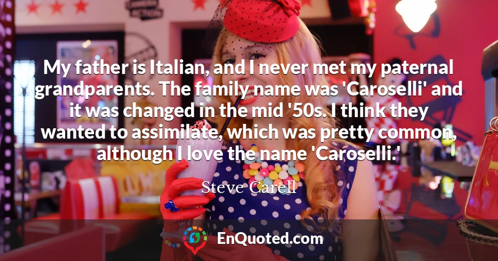 My father is Italian, and I never met my paternal grandparents. The family name was 'Caroselli' and it was changed in the mid '50s. I think they wanted to assimilate, which was pretty common, although I love the name 'Caroselli.'