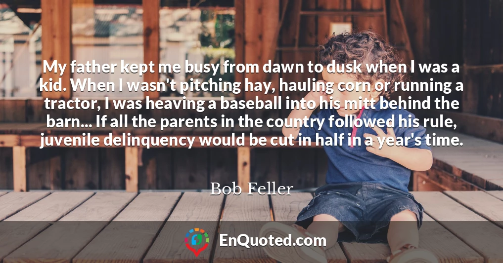 My father kept me busy from dawn to dusk when I was a kid. When I wasn't pitching hay, hauling corn or running a tractor, I was heaving a baseball into his mitt behind the barn... If all the parents in the country followed his rule, juvenile delinquency would be cut in half in a year's time.